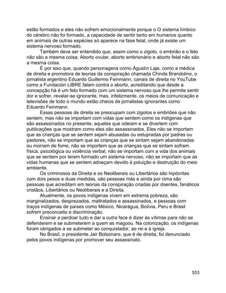 553
estão formados e eles não sofrem emocionalmente porque o O sistema límbico
do cérebro não foi formado, a capacidade de sentir tanto em humanos quanto
em animais de outras espécies só aparece na fase fetal, onde já existe um
sistema nervoso formado.
Também deve ser entendido que, assim como o zigoto, o embrião e o feto
não são a mesma coisa; Aborto ovular, aborto embrionário e aborto fetal não são
a mesma coisa.
É por isso que, quando personagens como Agustín Laje, como a médica
de direita e promotora de teorias da conspiração chamada Chinda Brandolino, o
jornalista argentino Eduardo Guillermo Feinmann, canais de direita no YouTube
como a Fundación LIBRE falam contra o aborto, acreditando que desde a
concepção há é um feto formado com um sistema nervoso que lhe permite sentir
dor e sofrer, revelar-se ignorante, mas, infelizmente, os meios de comunicação e
televisões de todo o mundo estão cheios de jornalistas ignorantes como
Eduardo Feinmann.
Essas pessoas de direita se preocupam com zigotos e embriões que não
sentem, mas não se importam com vidas que sentem como os indígenas que
são assassinados no presente, aqueles que odeiam e se divertem com
publicações que mostram como eles são assassinados, Eles não se importam
que as crianças que se sentem sejam abusadas ou estupradas por padres ou
pastores, não se importam que as crianças que se sintam sejam abandonadas
ou morram de fome, não se importem que as crianças que se sintam sofram
física, psicológica ou violência verbal, não se importam com a vida dos animais
que se sentem por terem formado um sistema nervoso, não se importam que as
vidas humanas que se sentem adoeçam devido à poluição e destruição do meio
ambiente.
Os criminosos da Direita e os Neoliberais ou Libertários são hipócritas
com dois pesos e duas medidas, são pessoas más e ainda por cima são
pessoas que acreditam em teorias da conspiração criadas por doentes, fanáticos
cristãos, Libertários ou Neoliberais e a Direita.
Atualmente, os povos indígenas vivem em extrema pobreza, são
marginalizados, desprezados, maltratados e assassinados, e pessoas com
traços indígenas de países como México, Nicarágua, Bolívia, Peru e Brasil
sofrem preconceito e discriminação.
Ensinar a perdoar tudo e dar a outra face é dizer às vítimas para não se
defenderem e se submeterem a quem as magoou. Na colonização, os indígenas
foram obrigados a se submeter ao conquistador, ao rei e à igreja.
No Brasil, o presidente Jair Bolsonaro, que é de direita, foi denunciado
pelos povos indígenas por promover seu assassinato.
 