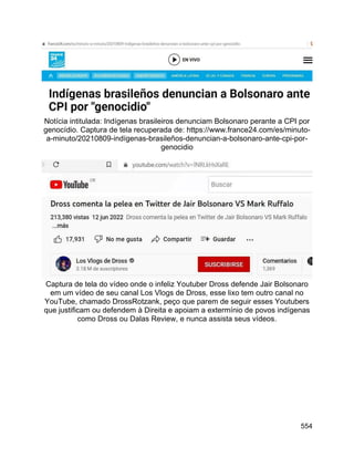 554
Notícia intitulada: Indígenas brasileiros denunciam Bolsonaro perante a CPI por
genocídio. Captura de tela recuperada de: https://www.france24.com/es/minuto-
a-minuto/20210809-indígenas-brasileños-denuncian-a-bolsonaro-ante-cpi-por-
genocidio
Captura de tela do vídeo onde o infeliz Youtuber Dross defende Jair Bolsonaro
em um vídeo de seu canal Los Vlogs de Dross, esse lixo tem outro canal no
YouTube, chamado DrossRotzank, peço que parem de seguir esses Youtubers
que justificam ou defendem à Direita e apoiam a extermínio de povos indígenas
como Dross ou Dalas Review, e nunca assista seus vídeos.
 
