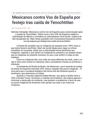 555
Notícias intituladas: Mexicanos contra Vox da Espanha para comemoração após
a queda de Tenochtitlan. Sobre como o lixo VOX da Espanha celebra a
colonização do México e considera os colonizadores como heróis. Captura de
tela recuperada de: https://www.quadratin.com.mx/sucesos/mexicanos-contra-
vox-de-espana-por-festejo-tras-caida-de-tenochtitlan/
A Direita faz acreditar que os indígenas do passado eram 100% maus e
que todos fizeram sacrifícios, falam da Lenda Negra para negar os crimes
cometidos na conquista, dizem que a colonização trouxe benefícios aos
indígenas, negando o que sofrem os indígenas do presente e se aceitam dizem
que os indígenas do presente merecem ou que o que sofrem é culpa só dos
mestiços.
Como os indígenas têm uma visão de corpo diferente da cristã, onde o nu
não é visto como imoral ou indecente, eles o consideram imorais ou primitivos e
inferiores.
O presidente da Direita do Brasil, Jair Bolsonaro, que é parente do partido
de direita da Espanha chamado VOX, disse a respeito dos povos indígenas: - É
uma pena que a cavalaria brasileira não tenha sido tão eficiente quanto a
americana, que exterminou os Índios.
Quando o Youtuber espanhol Dalas Review, que apoia a direita como a
VOX e Donald Trump, minimizou o incêndio da Amazónia, não estava apenas a
minimizar a destruição do ambiente, mas também a subestimar o facto de que
os povos indígenas da Amazónia iriam perder sua casa e ser morto por
invasores.
 