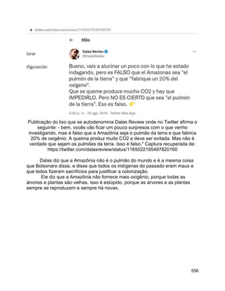 556
Publicação do lixo que se autodenomina Dalas Review onde no Twitter afirma o
seguinte: - bem, vocês vão ficar um pouco surpresos com o que venho
investigando, mas é falso que a Amazônia seja o pulmão da terra e que fabrica
20% de oxigênio. A queima produz muito CO2 e deve ser evitada. Mas não é
verdade que sejam os pulmões da terra. Isso é falso." Captura recuperada de:
https://twitter.com/dalasreview/status/1165022195497820160
Dalas diz que a Amazônia não é o pulmão do mundo e é a mesma coisa
que Bolsonaro disse, e disse que todos os indígenas do passado eram maus e
que todos fizeram sacrifícios para justificar a colonização.
Ele diz que a Amazônia não fornece mais oxigênio, porque todas as
árvores e plantas são velhas, isso é estúpido, porque as árvores e as plantas
sempre se reproduzem e sempre há novas.
 