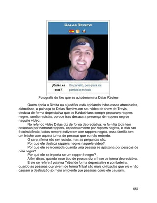 557
Fotografia do lixo que se autodenomina Dalas Review
Quem apoia a Direita ou a justifica está apoiando todas essas atrocidades,
além disso, o palhaço do Dalas Review, em seu vídeo do show do Travis,
destaca de forma depreciativa que os Kardashians sempre procuram rappers
negros, senão racistas, porque isso destaca a presença de rappers negros
naquele vídeo.
No referido vídeo Dalas diz de forma depreciativa: -A família toda tem
obsessão por namorar rappers, especificamente por rappers negros, e isso não
é coincidência, todos sempre estiveram com rappers negros, essa família tem
um fetiche com aquela turma de pessoas que eu não entendo.
O cara afirma não ser racista, mas as perguntas são:
Por que ele destaca rappers negros naquele vídeo?
Por que ele se incomoda quando uma pessoa se apaixona por pessoas de
pele negra?
Por que ele se importa se um rapper é negro?
Além disso, quando esse tipo de pessoa diz a frase de forma depreciativa.
E ele se refere à palavra Tribal de forma depreciativa e zombeteira,
quando as pessoas que vivem de forma Tribal são mais civilizadas que ele e não
causam a destruição ao meio ambiente que pessoas como ele causam.
 