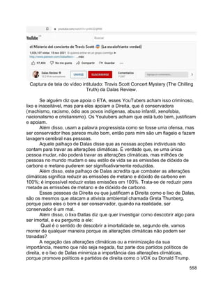 558
Captura de tela do vídeo intitulado: Travis Scott Concert Mystery (The Chilling
Truth) da Dalas Review.
Se alguém diz que apoia o ETA, esses YouTubers acham isso criminoso,
lixo e inaceitável, mas para eles apoiam a Direita, que é conservadora
(machismo, racismo, ódio aos povos indígenas, abuso infantil, xenofobia,
nacionalismo e cristianismo). Os Youtubers acham que está tudo bem, justificam
e apoiam.
Além disso, usam a palavra progressista como se fosse uma ofensa, mas
ser conservador lhes parece muito bom, então para mim são um flagelo e fazem
lavagem cerebral nas pessoas.
Aquele palhaço de Dalas disse que as nossas acções individuais não
contam para travar as alterações climáticas. É verdade que, se uma única
pessoa mudar, não poderá travar as alterações climáticas, mas milhões de
pessoas no mundo mudam o seu estilo de vida se as emissões de dióxido de
carbono e metano puderem ser significativamente reduzidas.
Além disso, este palhaço de Dalas acredita que combater as alterações
climáticas significa reduzir as emissões de metano e dióxido de carbono em
100%; é impossível reduzir estas emissões em 100%. Trata-se de reduzir para
metade as emissões de metano e de dióxido de carbono.
Essas pessoas da Direita ou que justificam a Direita como o lixo de Dalas,
são os mesmos que atacam a ativista ambiental chamada Greta Thunberg,
porque para eles o bom é ser conservador, quando na realidade, ser
conservador é um mal.
Além disso, o lixo Dallas diz que quer investigar como descobrir algo para
ser imortal, e eu pergunto a ele:
Qual é o sentido de descobrir a imortalidade se, segundo ele, vamos
morrer de qualquer maneira porque as alterações climáticas não podem ser
travadas?
A negação das alterações climáticas ou a minimização da sua
importância, mesmo que não seja negada, faz parte dos partidos políticos de
direita, e o lixo de Dalas minimiza a importância das alterações climáticas,
porque promove políticos e partidos de direita como o VOX ou Donald Trump.
 