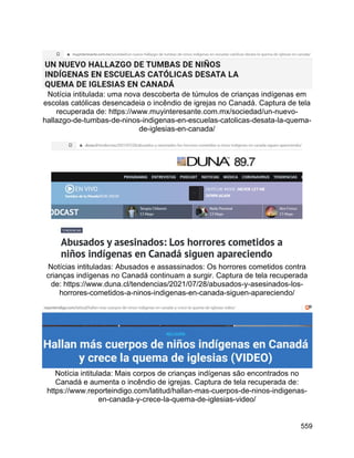 559
Notícia intitulada: uma nova descoberta de túmulos de crianças indígenas em
escolas católicas desencadeia o incêndio de igrejas no Canadá. Captura de tela
recuperada de: https://www.muyinteresante.com.mx/sociedad/un-nuevo-
hallazgo-de-tumbas-de-ninos-indigenas-en-escuelas-catolicas-desata-la-quema-
de-iglesias-en-canada/
Notícias intituladas: Abusados e assassinados: Os horrores cometidos contra
crianças indígenas no Canadá continuam a surgir. Captura de tela recuperada
de: https://www.duna.cl/tendencias/2021/07/28/abusados-y-asesinados-los-
horrores-cometidos-a-ninos-indigenas-en-canada-siguen-apareciendo/
Notícia intitulada: Mais corpos de crianças indígenas são encontrados no
Canadá e aumenta o incêndio de igrejas. Captura de tela recuperada de:
https://www.reporteindigo.com/latitud/hallan-mas-cuerpos-de-ninos-indigenas-
en-canada-y-crece-la-quema-de-iglesias-video/
 