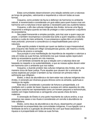 56
Estas comunidades desenvolveram uma relação estreita com a natureza
ao longo de gerações, valorizando e respeitando a vida em todas as suas
formas.
Coquena, como protetor da fauna e defensor da harmonia no ambiente
natural, é reverenciada e considerada um guia sábio para quem busca viver em
harmonia com a natureza e levar apenas o necessário para seu sustento básico.
Coquena, o elfo das culturas indígenas dos Andes, torna-se uma figura
imponente e enérgica quando se trata de proteger a vida e preservar o equilíbrio
do ecossistema.
Seu papel transcende a simples punição, pois traz azar a quem caça por
prazer, e também recompensa e concede boa sorte a quem respeita a vida dos
animais e cuida do meio ambiente. A sua presença e ações têm um propósito
mais profundo: promover a consciência e a responsabilidade para com a
natureza.
Este espírito protetor é temido por quem se dedica à caça irresponsável,
pois Coquena não hesita em infligir consequências graves, até mesmo a morte,
como forma de ensino e correção.
Sua punição é uma manifestação da importância de respeitar e valorizar a
vida em todas as suas formas, lembrando-nos que nossas ações repercutem
tanto no ecossistema quanto em nós mesmos.
É um lembrete constante de que a relação com a natureza deve ser
baseada no respeito e na sustentabilidade, e que as nossas ações devem estar
em harmonia com o ambiente que nos rodeia.
Coquena, o duende protetor das culturas indígenas dos Andes, tem uma
maneira única de fazer justiça. Pune aqueles que causam dor a animais de
outras espécies por prazer e também os faz vivenciar em primeira mão o
sofrimento que infligiram.
Ekeko, o deus da abundância e do bem-estar nas culturas indígenas dos
Andes, é venerado por diversos grupos étnicos como os aimarás, quéchuas e
mestiços da região.
Este deus é considerado o provedor de fortuna e prosperidade, e é
creditado com o poder de trazer riqueza e sucesso em vários aspectos da vida.
Sua figura costuma ser representada como um homem pequeno e rechonchudo,
vestido com trajes tradicionais e carregando uma sacola cheia de bens
materiais.
A veneração de Ekeko é uma parte importante da cultura andina, e sua
presença nas casas e nos rituais é considerada um convite à abundância na
vida cotidiana.
Ekeko, como deus da abundância e da chuva, desempenha um papel
fundamental na prosperidade das comunidades indígenas. A sua ligação com a
fertilidade da terra e a geração de alimentos fez com que fosse associado à
riqueza e à prosperidade em todas as suas formas.
 