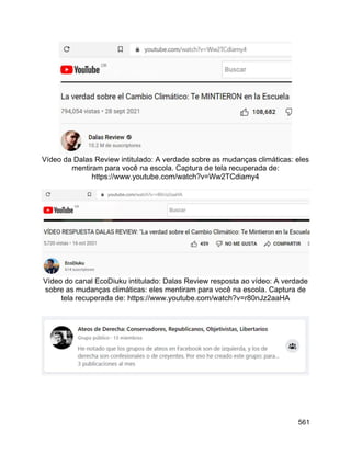 561
Vídeo da Dalas Review intitulado: A verdade sobre as mudanças climáticas: eles
mentiram para você na escola. Captura de tela recuperada de:
https://www.youtube.com/watch?v=Ww2TCdiamy4
Vídeo do canal EcoDiuku intitulado: Dalas Review resposta ao vídeo: A verdade
sobre as mudanças climáticas: eles mentiram para você na escola. Captura de
tela recuperada de: https://www.youtube.com/watch?v=r80nJz2aaHA
 