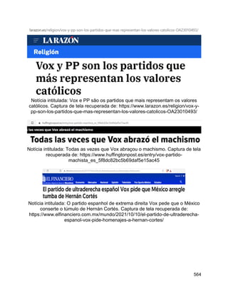 564
Notícia intitulada: Vox e PP são os partidos que mais representam os valores
católicos. Captura de tela recuperada de: https://www.larazon.es/religion/vox-y-
pp-son-los-partidos-que-mas-representan-los-valores-catolicos-OA23010493/
Notícia intitulada: Todas as vezes que Vox abraçou o machismo. Captura de tela
recuperada de: https://www.huffingtonpost.es/entry/vox-partido-
machista_es_5f8dc82bc5b69daf5e15ac45
Notícia intitulada: O partido espanhol de extrema direita Vox pede que o México
conserte o túmulo de Hernán Cortés. Captura de tela recuperada de:
https://www.elfinanciero.com.mx/mundo/2021/10/10/el-partido-de-ultraderecha-
espanol-vox-pide-homenajes-a-hernan-cortes/
 