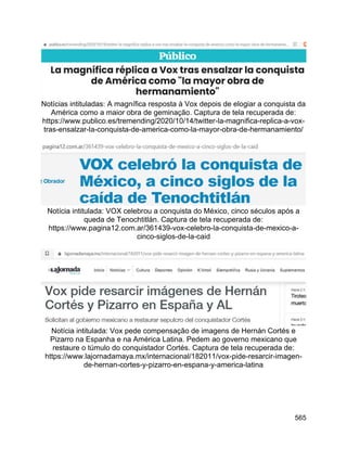 565
Notícias intituladas: A magnífica resposta à Vox depois de elogiar a conquista da
América como a maior obra de geminação. Captura de tela recuperada de:
https://www.publico.es/tremending/2020/10/14/twitter-la-magnifica-replica-a-vox-
tras-ensalzar-la-conquista-de-america-como-la-mayor-obra-de-hermanamiento/
Notícia intitulada: VOX celebrou a conquista do México, cinco séculos após a
queda de Tenochtitlán. Captura de tela recuperada de:
https://www.pagina12.com.ar/361439-vox-celebro-la-conquista-de-mexico-a-
cinco-siglos-de-la-caid
Notícia intitulada: Vox pede compensação de imagens de Hernán Cortés e
Pizarro na Espanha e na América Latina. Pedem ao governo mexicano que
restaure o túmulo do conquistador Cortés. Captura de tela recuperada de:
https://www.lajornadamaya.mx/internacional/182011/vox-pide-resarcir-imagen-
de-hernan-cortes-y-pizarro-en-espana-y-america-latina
 