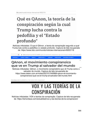 566
Notícias intituladas: O que é QAnon, a teoria da conspiração segundo a qual
Trump luta contra a pedofilia e o estado profundo. Captura de tela recuperada
de: https://www.bbc.com/mundo/noticias-internacional-45053116
Notícias intituladas: QAnon, o movimento conspiratório que vê Trump como o
salvador do mundo. Captura de tela recuperada de:
https://www.telam.com.ar/notas/202101/540888-qanon-el-movimiento-
conspiranoico-que-ve-en-trump-al-salvador-del-mundo.html
Notícias intituladas: VOX e teorias da conspiração. Captura de tela recuperada
de: https://lamordaza.com/actualidad/vox-y-las-teorias-de-la-conspiracion/
 