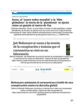 567
Notícias intituladas: Soros, a nova ordem mundial e a elite globalista: a teoria
plandêmica se encaixa na estrutura do Vox como uma luva. Captura de tela
recuperada de: https://www.infolibre.es/politica/soros-nuevo-orden-mundial-elite-
globalista-teoria-plandemia-ajusta-guante-marco-vox_1_1186645.html
Notícia intitulada: Jair Bolsonaro se junta às teorias da conspiração e sugere que
o coronavírus foi criado em laboratório. Captura de tela recuperada de:
https://alnavio.es/jair-bolsonaro-se-suma-a-las-teorias-de-la-conspiracion-e-
insinua-que-el-coronavirus-se-creo-en-un-laboratorio/
Notícia intitulada: Bolsonaro minimizou o coronavírus e falou em conspiração
contra a direita global. Captura de tela recuperada de:
https://www.lanacion.com.ar/el-mundo/coronavirus-bolsonaro-conspiracion-
nid2343876/
 