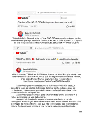 568
Vídeo intitulado: Se você votar no Vox, NÃO DIGA ou acontecerá com você a
mesma coisa que aqui. Do canal Dalas SIN FILTROS onde apoia VOX. Captura
de tela recuperada de: https://www.youtube.com/watch?v=-OJcbRwCcPw
Vídeo intitulado: TRUMP vs BIDEN Qual é o menos ruim? Em quem você deve
votar? Do canal Dalas SIN FILTROS que é o segundo canal da Dalas Review,
onde apoia Donald Trump. Captura de tela recuperada de:
https://www.youtube.com/watch?v=WCGDCrWmwCU
As contribuições dos astecas para a humanidade foram: o cacau, o
calendário solar, os hábitos de limpeza de tomar banho todos os dias, ao
contrário dos colonizadores que não tomavam banho todos os dias e outra
contribuição foram os aquedutos.
As contribuições dos maias para a humanidade foram: o número 0, o
milho, a mandioca e o uso da borracha.
As contribuições dos Incas para a humanidade foram: o uso de
bandagens, a construção de estradas e uma visão espiritual mais alinhada com
a proteção do meio ambiente, algo que não se interessou aos colonizadores,
pois no Cristianismo só importa a vida humana e não ambiental proteção.
 