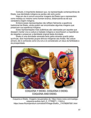 57
Contudo, é importante destacar que, na representação contemporânea de
Ekeko, sua identidade indígena se perdeu até certo ponto.
Hoje em dia é comum encontrar imagens de Ekeko que o representam
como mestiço ou mesmo como homem branco, distanciando-se de sua
verdadeira origem indígena.
Embora essas representações não reflitam fielmente a aparência
tradicional de Ekeko, ainda podem ser encontradas algumas imagens que
preservam sua aparência indígena.
Estas representações mais autênticas são valorizadas por aqueles que
desejam manter viva a cultura e tradição indígena e reconhecem a importância
de respeitar e preservar a identidade original desta divindade.
Ekeko é uma divindade venerada tanto pelos aimarás quanto pelos
quíchuas, dois importantes grupos étnicos indígenas dos Andes. Na cultura
aimará, ele é conhecido como Uru-Uru e é considerado um deus da fertilidade e
da prosperidade.
Coquena e Ekeko. Imagens recuperadas de: https://www.ivoox.com/castigo-
coquena-audios-mp3_rf_17795871_1.html e
https://www.ffcompendium.com/store/Vintage-Ekeko-_174786997061.html
 