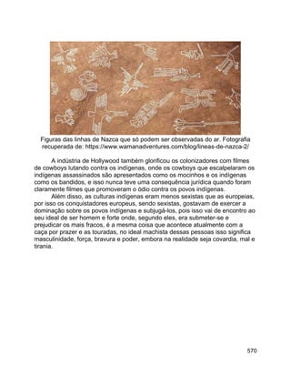 570
Figuras das linhas de Nazca que só podem ser observadas do ar. Fotografia
recuperada de: https://www.wamanadventures.com/blog/lineas-de-nazca-2/
A indústria de Hollywood também glorificou os colonizadores com filmes
de cowboys lutando contra os indígenas, onde os cowboys que escalpelaram os
indígenas assassinados são apresentados como os mocinhos e os indígenas
como os bandidos, e isso nunca teve uma consequência jurídica quando foram
claramente filmes que promoveram o ódio contra os povos indígenas.
Além disso, as culturas indígenas eram menos sexistas que as europeias,
por isso os conquistadores europeus, sendo sexistas, gostavam de exercer a
dominação sobre os povos indígenas e subjugá-los, pois isso vai de encontro ao
seu ideal de ser homem e forte onde, segundo eles, era submeter-se e
prejudicar os mais fracos, é a mesma coisa que acontece atualmente com a
caça por prazer e as touradas, no ideal machista dessas pessoas isso significa
masculinidade, força, bravura e poder, embora na realidade seja covardia, mal e
tirania.
 