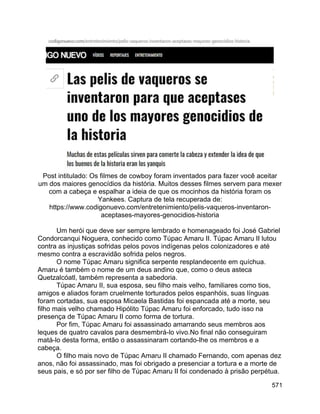 571
Post intitulado: Os filmes de cowboy foram inventados para fazer você aceitar
um dos maiores genocídios da história. Muitos desses filmes servem para mexer
com a cabeça e espalhar a ideia de que os mocinhos da história foram os
Yankees. Captura de tela recuperada de:
https://www.codigonuevo.com/entretenimiento/pelis-vaqueros-inventaron-
aceptases-mayores-genocidios-historia
Um herói que deve ser sempre lembrado e homenageado foi José Gabriel
Condorcanqui Noguera, conhecido como Túpac Amaru II. Túpac Amaru II lutou
contra as injustiças sofridas pelos povos indígenas pelos colonizadores e até
mesmo contra a escravidão sofrida pelos negros.
O nome Túpac Amaru significa serpente resplandecente em quíchua.
Amaru é também o nome de um deus andino que, como o deus asteca
Quetzalcóatl, também representa a sabedoria.
Túpac Amaru II, sua esposa, seu filho mais velho, familiares como tios,
amigos e aliados foram cruelmente torturados pelos espanhóis, suas línguas
foram cortadas, sua esposa Micaela Bastidas foi espancada até a morte, seu
filho mais velho chamado Hipólito Túpac Amaru foi enforcado, tudo isso na
presença de Túpac Amaru II como forma de tortura.
Por fim, Túpac Amaru foi assassinado amarrando seus membros aos
leques de quatro cavalos para desmembrá-lo vivo.No final não conseguiram
matá-lo desta forma, então o assassinaram cortando-lhe os membros e a
cabeça.
O filho mais novo de Túpac Amaru II chamado Fernando, com apenas dez
anos, não foi assassinado, mas foi obrigado a presenciar a tortura e a morte de
seus pais, e só por ser filho de Túpac Amaru II foi condenado à prisão perpétua.
 