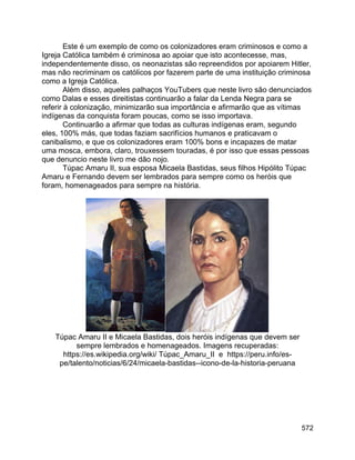 572
Este é um exemplo de como os colonizadores eram criminosos e como a
Igreja Católica também é criminosa ao apoiar que isto acontecesse, mas,
independentemente disso, os neonazistas são repreendidos por apoiarem Hitler,
mas não recriminam os católicos por fazerem parte de uma instituição criminosa
como a Igreja Católica.
Além disso, aqueles palhaços YouTubers que neste livro são denunciados
como Dalas e esses direitistas continuarão a falar da Lenda Negra para se
referir à colonização, minimizarão sua importância e afirmarão que as vítimas
indígenas da conquista foram poucas, como se isso importava.
Continuarão a afirmar que todas as culturas indígenas eram, segundo
eles, 100% más, que todas faziam sacrifícios humanos e praticavam o
canibalismo, e que os colonizadores eram 100% bons e incapazes de matar
uma mosca, embora, claro, trouxessem touradas, é por isso que essas pessoas
que denuncio neste livro me dão nojo.
Túpac Amaru II, sua esposa Micaela Bastidas, seus filhos Hipólito Túpac
Amaru e Fernando devem ser lembrados para sempre como os heróis que
foram, homenageados para sempre na história.
Túpac Amaru II e Micaela Bastidas, dois heróis indígenas que devem ser
sempre lembrados e homenageados. Imagens recuperadas:
https://es.wikipedia.org/wiki/ Túpac_Amaru_II e https://peru.info/es-
pe/talento/noticias/6/24/micaela-bastidas--icono-de-la-historia-peruana
 