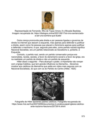 573
Representação de Fernando, filho de Túpac Amaru II e Micaela Bastidas.
Imagem recuperada de: https://dialogos.online/2021/06/17/el-nino-sentenciado-
a-ser-una-sombra-que-duele/
Outra crença promovida pela direita e por pessoas ligadas a governos de
direita na internet que atacam a esquerda, mas apenas para defender e justificar
a direita, assim como há pessoas que atacam o feminismo apenas para justificar
e defender o machismo, é que, segundo para eles, como partido nazista significa
Nacional Socialista, era um partido relacionado ao Socialismo e, portanto, à
Esquerda.
Contudo, o partido nazi, sendo um partido conservador porque era
nacionalista, racista, sexista, a favor do darwinismo social e a favor da igreja, era
na realidade um partido de direita e não um partido de esquerda.
Hitler disse o seguinte: - Para alcançar o poder, é importante não romper
com a Igreja Católica, que tem grande influência na Alemanha... Devemos
mostrar aos católicos da Alemanha que estão em mãos mais seguras com os
Nacional-Socialistas, do que com os do Partido do Centro (Hitler, 1925)
Fotografia de Hitler apoiando padres católicos. Fotografia recuperada de:
https://www.rtve.es/rtve/20210208/documentos-tv-analiza-papel-iglesia-catolica-
ante-nazismo-fascismo/2073914.shtml
 