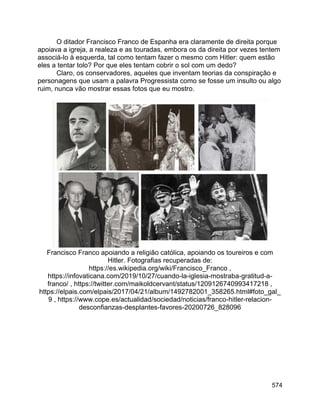 574
O ditador Francisco Franco de Espanha era claramente de direita porque
apoiava a igreja, a realeza e as touradas, embora os da direita por vezes tentem
associá-lo à esquerda, tal como tentam fazer o mesmo com Hitler: quem estão
eles a tentar tolo? Por que eles tentam cobrir o sol com um dedo?
Claro, os conservadores, aqueles que inventam teorias da conspiração e
personagens que usam a palavra Progressista como se fosse um insulto ou algo
ruim, nunca vão mostrar essas fotos que eu mostro.
Francisco Franco apoiando a religião católica, apoiando os toureiros e com
Hitler. Fotografias recuperadas de:
https://es.wikipedia.org/wiki/Francisco_Franco ,
https://infovaticana.com/2019/10/27/cuando-la-iglesia-mostraba-gratitud-a-
franco/ , https://twitter.com/maikoldcervant/status/1209126740993417218 ,
https://elpais.com/elpais/2017/04/21/album/1492782001_358265.html#foto_gal_
9 , https://www.cope.es/actualidad/sociedad/noticias/franco-hitler-relacion-
desconfianzas-desplantes-favores-20200726_828096
 
