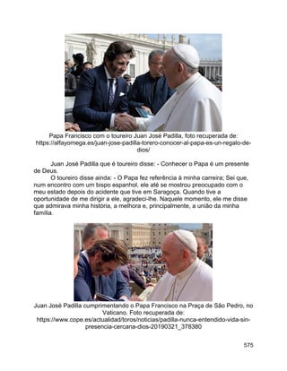 575
Papa Francisco com o toureiro Juan José Padilla, foto recuperada de:
https://alfayomega.es/juan-jose-padilla-torero-conocer-al-papa-es-un-regalo-de-
dios/
Juan José Padilla que é toureiro disse: - Conhecer o Papa é um presente
de Deus.
O toureiro disse ainda: - O Papa fez referência à minha carreira; Sei que,
num encontro com um bispo espanhol, ele até se mostrou preocupado com o
meu estado depois do acidente que tive em Saragoça. Quando tive a
oportunidade de me dirigir a ele, agradeci-lhe. Naquele momento, ele me disse
que admirava minha história, a melhora e, principalmente, a união da minha
família.
Juan José Padilla cumprimentando o Papa Francisco na Praça de São Pedro, no
Vaticano. Foto recuperada de:
https://www.cope.es/actualidad/toros/noticias/padilla-nunca-entendido-vida-sin-
presencia-cercana-dios-20190321_378380
 