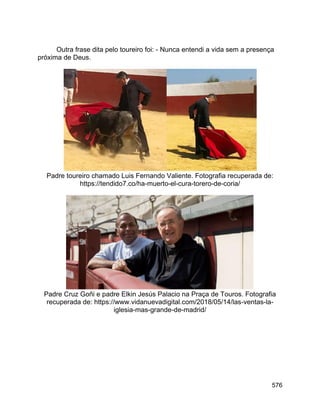 576
Outra frase dita pelo toureiro foi: - Nunca entendi a vida sem a presença
próxima de Deus.
Padre toureiro chamado Luis Fernando Valiente. Fotografia recuperada de:
https://tendido7.co/ha-muerto-el-cura-torero-de-coria/
Padre Cruz Goñi e padre Elkin Jesús Palacio na Praça de Touros. Fotografia
recuperada de: https://www.vidanuevadigital.com/2018/05/14/las-ventas-la-
iglesia-mas-grande-de-madrid/
 