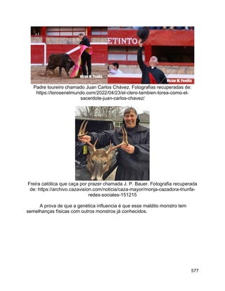 577
Padre toureiro chamado Juan Carlos Chávez. Fotografias recuperadas de:
https://torosenelmundo.com/2022/04/23/el-clero-tambien-torea-como-el-
sacerdote-juan-carlos-chavez/
Freira católica que caça por prazer chamada J. P. Bauer. Fotografia recuperada
de: https://archivo.cazavision.com/noticia/caza-mayor/monja-cazadora-triunfa-
redes-sociales-151215
A prova de que a genética influencia é que esse maldito monstro tem
semelhanças físicas com outros monstros já conhecidos.
 