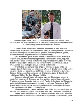 578
Pastor evangélico que caça por prazer chamado Michael Marsh. Fotos
recuperadas de: https://www.schnauzi.com/pastor-evangelista-aficionado-caza-
confundido-coyote-es-acribillado-tiros-cazador/
Conheci esses monstros na Internet e onde moro, e para mim suas
semelhanças físicas não são coincidência. Se eu os conheço desde a escola e a
faculdade: como pode ser coincidência que eles tenham aparência, gestos,
expressões faciais e aparência física tão semelhantes?
Uma mentira de quem inventa teorias da conspiração é que dizem que,
segundo eles, existe uma conspiração contra o cristianismo e que, segundo
eles, as elites estão contra o cristianismo, segundo esses malvados, os meios
de comunicação como a televisão e o entretenimento indústria que produz
filmes, sendo financiada pela elite, é contra o cristianismo.
A verdade é que sempre vi ao longo da minha vida que a mídia e a
indústria do entretenimento são totalmente a favor do Cristianismo, e não contra
ele, prova disso são as centenas de filmes a favor do Cristianismo durante a
Semana Santa, desenhos animados pró-Cristianismo como O Superbook:
Histórias da Bíblia e Os Guardiões da História.
Existem muitas séries de televisão a favor do Cristianismo como o já
citado Sobrenatural e O Toque de um Anjo, existem muitos filmes a favor do
Cristianismo como Deus não está morto e A Paixão de Cristo de Mel Gibson, há
muito conteúdo em programas sobre o paranormal como Extranormal da TV
Azteca onde o cristianismo é favorecido pela menção de aparições de Jesus
Cristo e milagres realizados por Jesus Cristo.
Há também muito conteúdo na indústria da mídia e do entretenimento em
favor da crença cristã no diabo, nos demônios ou nas possessões demoníacas.
Parece que a conspiração global da qual participam a mídia e a indústria
do entretenimento é mais uma conspiração para preservar o Cristianismo, para
 