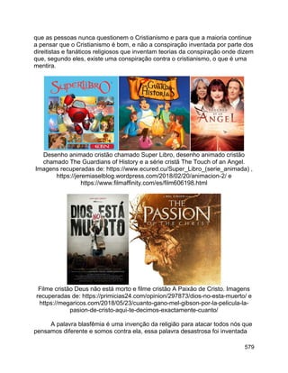579
que as pessoas nunca questionem o Cristianismo e para que a maioria continue
a pensar que o Cristianismo é bom, e não a conspiração inventada por parte dos
direitistas e fanáticos religiosos que inventam teorias da conspiração onde dizem
que, segundo eles, existe uma conspiração contra o cristianismo, o que é uma
mentira.
Desenho animado cristão chamado Super Libro, desenho animado cristão
chamado The Guardians of History e a série cristã The Touch of an Angel.
Imagens recuperadas de: https://www.ecured.cu/Super_Libro_(serie_animada) ,
https://jeremiaselblog.wordpress.com/2018/02/20/animacion-2/ e
https://www.filmaffinity.com/es/film606198.html
Filme cristão Deus não está morto e filme cristão A Paixão de Cristo. Imagens
recuperadas de: https://primicias24.com/opinion/297873/dios-no-esta-muerto/ e
https://megaricos.com/2018/05/23/cuanto-gano-mel-gibson-por-la-pelicula-la-
pasion-de-cristo-aqui-te-decimos-exactamente-cuanto/
A palavra blasfêmia é uma invenção da religião para atacar todos nós que
pensamos diferente e somos contra ela, essa palavra desastrosa foi inventada
 