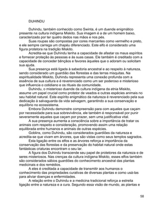 58
DUHINDU
Duhindu, também conhecido como Swinta, é um duende enigmático
presente na cultura indígena Miskito. Sua imagem é a de um homem baixo,
caracterizado por ter quatro dedos nas mãos e nos pés.
Suas roupas são compostas por cores marcantes como vermelho e preto,
e ele sempre carrega um chapéu diferenciado. Este elfo é considerado uma
figura protetora na tradição Miskito.
Acredita-se que Duhindu tenha a capacidade de afastar os maus espíritos
e fornecer proteção às pessoas e às suas casas. Ele também é creditado com a
capacidade de conceder bênçãos e favores àqueles que o adoram ou solicitam
sua ajuda.
Sua presença está ligada à sabedoria ancestral e ao respeito à natureza,
sendo considerado um guardião das florestas e das terras misquitas. Na
espiritualidade Miskito, Duhindu representa uma conexão profunda com a
essência de sua cultura e é reverenciado como um ser poderoso e misterioso
que influencia o cotidiano e os rituais da comunidade.
Duhindu, o misterioso duende da cultura indígena da etnia Miskito,
assume um papel crucial como protetor de veados e outras espécies animais no
seu habitat natural. Este espírito enigmático da natureza é reverenciado pela sua
dedicação à salvaguarda da vida selvagem, garantindo a sua conservação e
equilíbrio no ecossistema.
Embora Duhindu demonstre compreensão para com aqueles que caçam
por necessidade para sua sobrevivência, ele também é responsável por punir
severamente aqueles que caçam por prazer, sem uma justificativa vital.
A sua presença aumenta a consciência sobre a importância de tratar os
animais com respeito e consideração, promovendo assim uma relação
equilibrada entre humanos e animais de outras espécies.
Goblins, como Duhindu, são considerados guardiões da natureza e
acredita-se que vivam em árvores, que são vistas como seus templos sagrados.
Esta ligação entre os elfos e as árvores reforça a importância da
conservação das florestas e da preservação do habitat natural onde estas
fantásticas criaturas encontram o seu lar.
A figura dos Duhindu transcende seu papel de protetores da natureza e de
seres misteriosos. Nas crenças da cultura indígena Miskito, esses elfos também
são considerados sábios guardiões do conhecimento ancestral das plantas
medicinais e dos remédios.
A eles é creditada a capacidade de transmitir aos humanos o
conhecimento das propriedades curativas de diversas plantas e como usá-las
para aliviar doenças e enfermidades.
A relação entre o Duhindu e a medicina tradicional reforça a estreita
ligação entre a natureza e a cura. Segundo essa visão de mundo, as plantas e
 