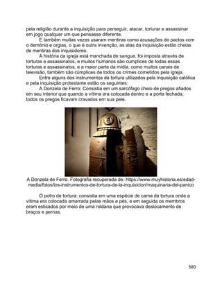 580
pela religião durante a inquisição para perseguir, atacar, torturar e assassinar
em jogo qualquer um que pensasse diferente.
E também muitas vezes usaram mentiras como acusações de pactos com
o demônio e orgias, o que é outra invenção, as atas da inquisição estão cheias
de mentiras dos inquisidores.
A história da igreja está manchada de sangue, foi imposta através de
torturas e assassinatos, e muitos humanos são cúmplices de todas essas
torturas e assassinatos, e a maior parte da mídia, como muitos canais de
televisão, também são cúmplices de todos os crimes cometidos pela igreja.
Entre alguns dos instrumentos de tortura utilizados pela inquisição católica
e pela inquisição protestante estão os seguintes:
A Donzela de Ferro: Consistia em um sarcófago cheio de pregos afiados
em seu interior que quando a vítima era colocada dentro e a porta fechada,
todos os pregos ficavam cravados em sua pele.
A Donzela de Ferro. Fotografia recuperada de: https://www.muyhistoria.es/edad-
media/fotos/los-instrumentos-de-tortura-de-la-inquisicion/maquinaria-del-panico
O potro de tortura: consistia em uma espécie de cama de tortura onde a
vítima era colocada amarrada pelas mãos e pés, e em seguida os membros
eram esticados por meio de uma roldana que provocava deslocamento de
braços e pernas.
 