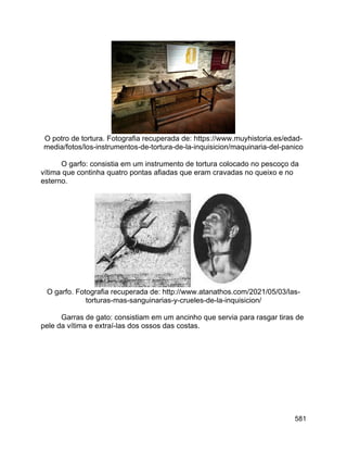 581
O potro de tortura. Fotografia recuperada de: https://www.muyhistoria.es/edad-
media/fotos/los-instrumentos-de-tortura-de-la-inquisicion/maquinaria-del-panico
O garfo: consistia em um instrumento de tortura colocado no pescoço da
vítima que continha quatro pontas afiadas que eram cravadas no queixo e no
esterno.
O garfo. Fotografia recuperada de: http://www.atanathos.com/2021/05/03/las-
torturas-mas-sanguinarias-y-crueles-de-la-inquisicion/
Garras de gato: consistiam em um ancinho que servia para rasgar tiras de
pele da vítima e extraí-las dos ossos das costas.
 