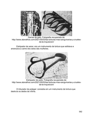 582
Garras de gato. Fotografia recuperada de:
http://www.atanathos.com/2021/05/03/las-torturas-mas-sanguinarias-y-crueles-
de-la-inquisicion/
Estripador de seios: era um instrumento de tortura que esfolava e
arrancava a carne dos seios das mulheres.
Estripador de peito. Fotografia recuperada de:
http://www.atanathos.com/2021/05/03/las-torturas-mas-sanguinarias-y-crueles-
de-la-inquisicion/
O triturador de polegar: consistia em um instrumento de tortura que
destruía os dedos da vítima.
 