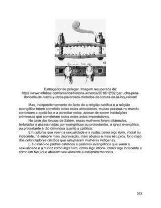 583
Esmagador de polegar. Imagem recuperada de:
https://www.infobae.com/america/historia-america/2018/12/02/garrucha-pera-
doncella-de-hierro-y-otros-pavorosos-metodos-de-tortura-de-la-inquisicion/
Mas, independentemente do facto de a religião católica e a religião
evangélica terem cometido todas estas atrocidades, muitas pessoas no mundo
continuam a apoiá-las e a acreditar nelas, apesar de serem instituições
criminosas que cometeram todos estes actos imperdoáveis.
No caso das bruxas de Salém, essas mulheres foram difamadas,
torturadas e assassinadas por evangélicos ou protestantes, a igreja evangélica
ou protestante é tão criminosa quanto a católica.
Em culturas que veem a sexualidade e a nudez como algo ruim, imoral ou
indecente, há sempre mais depravação, mais abusos e mais estupros, foi o caso
dos colonizadores cristãos que estupraram mulheres indígenas.
E é o caso de padres católicos e pastores evangélicos que veem a
sexualidade e a nudez como algo ruim, como algo imoral, como algo indecente e
como um tabu que abusam sexualmente e estupram menores.
 