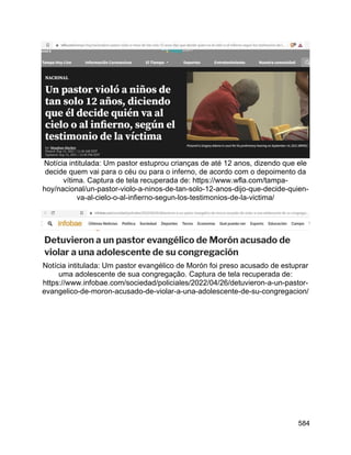 584
Notícia intitulada: Um pastor estuprou crianças de até 12 anos, dizendo que ele
decide quem vai para o céu ou para o inferno, de acordo com o depoimento da
vítima. Captura de tela recuperada de: https://www.wfla.com/tampa-
hoy/nacional/un-pastor-violo-a-ninos-de-tan-solo-12-anos-dijo-que-decide-quien-
va-al-cielo-o-al-infierno-segun-los-testimonios-de-la-victima/
Notícia intitulada: Um pastor evangélico de Morón foi preso acusado de estuprar
uma adolescente de sua congregação. Captura de tela recuperada de:
https://www.infobae.com/sociedad/policiales/2022/04/26/detuvieron-a-un-pastor-
evangelico-de-moron-acusado-de-violar-a-una-adolescente-de-su-congregacion/
 