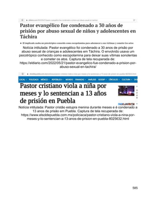 585
Notícia intitulada: Pastor evangélico foi condenado a 30 anos de prisão por
abuso sexual de crianças e adolescentes em Táchira. O envolvido usava um
psicotrópico conhecido como escopolamina para deixar suas vítimas sonolentas
e cometer os atos. Captura de tela recuperada de:
https://eldiario.com/2022/05/21/pastor-evangelico-fue-condenado-a-prision-por-
abuso-sexual-en-tachira/
Notícia intitulada: Pastor cristão estupra menina durante meses e é condenado a
13 anos de prisão em Puebla. Captura de tela recuperada de:
https://www.elsoldepuebla.com.mx/policiaca/pastor-cristiano-viola-a-nina-por-
meses-y-lo-sentencian-a-13-anos-de-prision-en-puebla-8025632.html
 