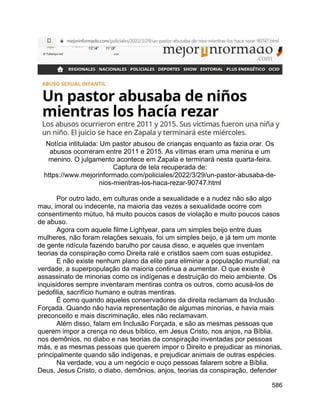 586
Notícia intitulada: Um pastor abusou de crianças enquanto as fazia orar. Os
abusos ocorreram entre 2011 e 2015. As vítimas eram uma menina e um
menino. O julgamento acontece em Zapala e terminará nesta quarta-feira.
Captura de tela recuperada de:
https://www.mejorinformado.com/policiales/2022/3/29/un-pastor-abusaba-de-
nios-mientras-los-haca-rezar-90747.html
Por outro lado, em culturas onde a sexualidade e a nudez não são algo
mau, imoral ou indecente, na maioria das vezes a sexualidade ocorre com
consentimento mútuo, há muito poucos casos de violação e muito poucos casos
de abuso.
Agora com aquele filme Lightyear, para um simples beijo entre duas
mulheres, não foram relações sexuais, foi um simples beijo, e já tem um monte
de gente ridícula fazendo barulho por causa disso, e aqueles que inventam
teorias da conspiração como Direita ralé e cristãos saem com suas estupidez.
E não existe nenhum plano da elite para eliminar a população mundial; na
verdade, a superpopulação da maioria continua a aumentar. O que existe é
assassinato de minorias como os indígenas e destruição do meio ambiente. Os
inquisidores sempre inventaram mentiras contra os outros, como acusá-los de
pedofilia, sacrifício humano e outras mentiras.
É como quando aqueles conservadores da direita reclamam da Inclusão
Forçada. Quando não havia representação de algumas minorias, e havia mais
preconceito e mais discriminação, eles não reclamavam.
Além disso, falam em Inclusão Forçada, e são as mesmas pessoas que
querem impor a crença no deus bíblico, em Jesus Cristo, nos anjos, na Bíblia,
nos demônios, no diabo e nas teorias da conspiração inventadas por pessoas
más, e as mesmas pessoas que querem impor o Direito e prejudicar as minorias,
principalmente quando são indígenas, e prejudicar animais de outras espécies.
Na verdade, vou a um negócio e ouço pessoas falarem sobre a Bíblia,
Deus, Jesus Cristo, o diabo, demônios, anjos, teorias da conspiração, defender
 