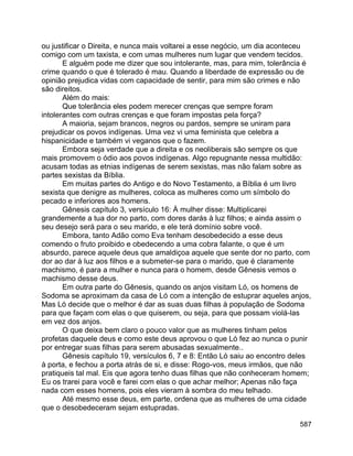 587
ou justificar o Direita, e nunca mais voltarei a esse negócio, um dia aconteceu
comigo com um taxista, e com umas mulheres num lugar que vendem tecidos.
E alguém pode me dizer que sou intolerante, mas, para mim, tolerância é
crime quando o que é tolerado é mau. Quando a liberdade de expressão ou de
opinião prejudica vidas com capacidade de sentir, para mim são crimes e não
são direitos.
Além do mais:
Que tolerância eles podem merecer crenças que sempre foram
intolerantes com outras crenças e que foram impostas pela força?
A maioria, sejam brancos, negros ou pardos, sempre se uniram para
prejudicar os povos indígenas. Uma vez vi uma feminista que celebra a
hispanicidade e também vi veganos que o fazem.
Embora seja verdade que a direita e os neoliberais são sempre os que
mais promovem o ódio aos povos indígenas. Algo repugnante nessa multidão:
acusam todas as etnias indígenas de serem sexistas, mas não falam sobre as
partes sexistas da Bíblia.
Em muitas partes do Antigo e do Novo Testamento, a Bíblia é um livro
sexista que denigre as mulheres, coloca as mulheres como um símbolo do
pecado e inferiores aos homens.
Gênesis capítulo 3, versículo 16: À mulher disse: Multiplicarei
grandemente a tua dor no parto, com dores darás à luz filhos; e ainda assim o
seu desejo será para o seu marido, e ele terá domínio sobre você.
Embora, tanto Adão como Eva tenham desobedecido a esse deus
comendo o fruto proibido e obedecendo a uma cobra falante, o que é um
absurdo, parece aquele deus que amaldiçoa aquele que sente dor no parto, com
dor ao dar à luz aos filhos e a submeter-se para o marido, que é claramente
machismo, é para a mulher e nunca para o homem, desde Gênesis vemos o
machismo desse deus.
Em outra parte do Gênesis, quando os anjos visitam Ló, os homens de
Sodoma se aproximam da casa de Ló com a intenção de estuprar aqueles anjos,
Mas Ló decide que o melhor é dar as suas duas filhas à população de Sodoma
para que façam com elas o que quiserem, ou seja, para que possam violá-las
em vez dos anjos.
O que deixa bem claro o pouco valor que as mulheres tinham pelos
profetas daquele deus e como este deus aprovou o que Ló fez ao nunca o punir
por entregar suas filhas para serem abusadas sexualmente..
Gênesis capítulo 19, versículos 6, 7 e 8: Então Ló saiu ao encontro deles
à porta, e fechou a porta atrás de si, e disse: Rogo-vos, meus irmãos, que não
pratiqueis tal mal. Eis que agora tenho duas filhas que não conheceram homem;
Eu os trarei para você e farei com elas o que achar melhor; Apenas não faça
nada com esses homens, pois eles vieram à sombra do meu telhado.
Até mesmo esse deus, em parte, ordena que as mulheres de uma cidade
que o desobedeceram sejam estupradas.
 