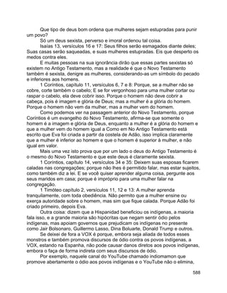 588
Que tipo de deus bom ordena que mulheres sejam estupradas para punir
um povo?
Só um deus sexista, perverso e imoral ordenou tal coisa.
Isaías 13, versículos 16 e 17: Seus filhos serão esmagados diante deles;
Suas casas serão saqueadas, e suas mulheres estupradas. Eis que desperto os
medos contra eles.
E muitas pessoas na sua ignorância dirão que essas partes sexistas só
existem no Antigo Testamento, mas a realidade é que o Novo Testamento
também é sexista, denigre as mulheres, considerando-as um símbolo do pecado
e inferiores aos homens.
1 Coríntios, capítulo 11, versículos 6, 7 e 8: Porque, se a mulher não se
cobre, corte também o cabelo; E se for vergonhoso para uma mulher cortar ou
raspar o cabelo, ela deve cobrir isso. Porque o homem não deve cobrir a
cabeça, pois é imagem e glória de Deus; mas a mulher é a glória do homem.
Porque o homem não vem da mulher, mas a mulher vem do homem.
Como podemos ver na passagem anterior do Novo Testamento, porque
Coríntios é um evangelho do Novo Testamento, afirma-se que somente o
homem é a imagem e glória de Deus, enquanto a mulher é a glória do homem e
que a mulher vem do homem igual a Como em No Antigo Testamento está
escrito que Eva foi criada a partir da costela de Adão, isso implica claramente
que a mulher é inferior ao homem e que o homem é superior à mulher, e não
igual em valor.
Mais uma vez isto prova que por um lado o deus do Antigo Testamento é
o mesmo do Novo Testamento e que este deus é claramente sexista.
1 Coríntios, capítulo 14, versículos 34 e 35: Deixem suas esposas ficarem
caladas nas congregações; porque não lhes é permitido falar, mas estar sujeitos,
como também diz a lei. E se você quiser aprender alguma coisa, pergunte aos
seus maridos em casa; porque é impróprio para uma mulher falar na
congregação.
1 Timóteo capítulo 2, versículos 11, 12 e 13: A mulher aprenda
tranquilamente, com toda obediência. Não permito que a mulher ensine ou
exerça autoridade sobre o homem, mas sim que fique calada. Porque Adão foi
criado primeiro, depois Eva.
Outra coisa: dizem que a Hispanidad beneficiou os indígenas, a maioria
fala isso, e a grande maioria são hipócritas que negam sentir ódio pelos
indígenas, mas apoiam governos que prejudicam os indígenas no presente
como Jair Bolsonaro, Guillermo Lasso, Dina Boluarte, Donald Trump e outros.
Se deixei de fora a VOX é porque, embora seja aliada de todos esses
monstros e também promova discursos de ódio contra os povos indígenas, a
VOX, estando na Espanha, não pode causar danos diretos aos povos indígenas,
embora o faça de forma indireta com seus discursos de ódio.
Por exemplo, naquele canal do YouTube chamado indiomamon que
promove abertamente o ódio aos povos indígenas e o YouTube não o elimina,
 