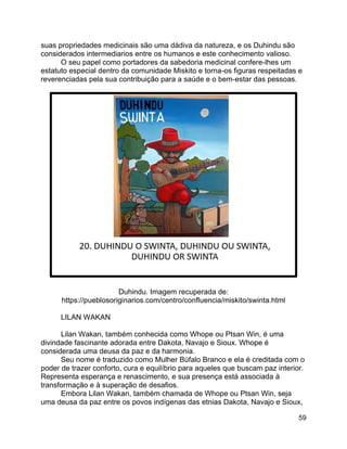 59
suas propriedades medicinais são uma dádiva da natureza, e os Duhindu são
considerados intermediarios entre os humanos e este conhecimento valioso.
O seu papel como portadores da sabedoria medicinal confere-lhes um
estatuto especial dentro da comunidade Miskito e torna-os figuras respeitadas e
reverenciadas pela sua contribuição para a saúde e o bem-estar das pessoas.
Duhindu. Imagem recuperada de:
https://pueblosoriginarios.com/centro/confluencia/miskito/swinta.html
LILAN WAKAN
Lilan Wakan, também conhecida como Whope ou Ptsan Win, é uma
divindade fascinante adorada entre Dakota, Navajo e Sioux. Whope é
considerada uma deusa da paz e da harmonia.
Seu nome é traduzido como Mulher Búfalo Branco e ela é creditada com o
poder de trazer conforto, cura e equilíbrio para aqueles que buscam paz interior.
Representa esperança e renascimento, e sua presença está associada à
transformação e à superação de desafios.
Embora Lilan Wakan, também chamada de Whope ou Ptsan Win, seja
uma deusa da paz entre os povos indígenas das etnias Dakota, Navajo e Sioux,
 