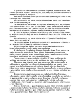 590
A questão não são os brancos contra os indígenas, a questão é que uma
maioria que não é indígena sente repulsa, ódio, desprezo, vontade de dominar e
vontade de subjugar os indígenas.
Mas esses monstros dizem que houve colonizadores negros como se isso
fosse algo para comemorar.
O que isso tem a ver com o fato de colonizadores como Juan Valiente ou
Juan Garrido serem negros?
Se eles odiaram, dominaram, subjugaram e fizeram guerra aos indígenas
assim como os brancos, é como se os Estados Unidos dissessem que eles não
eram racistas porque tinham cowboys negros e o exército de Buffalo formado
por negros que também subjugaram e exterminaram os povos indígenas.
É como se alguém dissesse que no Peru não são racistas porque tinham
os asiáticos de Alberto Fujimori e sua filha Keiko Fujimori no poder político, é um
absurdo.
O que isso tem a ver com o fato de Alberto Fujimori e Keiko Fujimori
serem de origem asiática?
Se também odeiam os indígenas, cometeram massacres de indígenas e
promoveram esterilizações de mulheres indígenas.
Um ex-neonazista aceitou que usem a palavra progressista para
desacreditar aqueles que são contra suas ideologias.
E não falou de Agustín Laje, Danann, Dalas Review e Dross que nunca
aceitarão que são neonazistas. Estou falando de pessoas que realmente
aceitam que no passado foram neonazistas e usaram a palavra progressista
para atacar aqueles que são contra suas ideologias.
Todos esses monstros da direita e dos libertários ou neoliberais são
sexistas, são contra o feminismo, são racistas e são contra o animalismo.
Mas como para eles vale tudo para promover o ódio, a dominação, a
subjugação, o genocídio e o extermínio dos povos indígenas, eles às vezes
usam o tema do feminismo, do anti-racismo, do animalismo e do próprio
indigenismo, mesmo que odeiem o indigenismo por defender os povos indígenas
e Vou explicar como eles fazem isso, porque li e vi seus vídeos e sei tudo o que
dizem.
Esses monstros dizem que desde que Isabel La Católica financiou a
colonização, e como Inés Suárez foi uma colonizadora espanhola, que participou
da guerra contra os povos indígenas e que decapitou sete chefes indígenas,
segundo eles, essas mulheres eram verdadeiras feministas, mulheres
empoderadas e heroínas porque ajudaram a dominar, subjugar e exterminar os
povos indígenas.
Isto não é diferente de quando pessoas que se dizem feministas celebram
a existência de mulheres no exército, mulheres policiais, mulheres caçadoras e
mulheres toureiras. É por isso que, embora eu seja contra o machismo, muitas
coisas que as feministas dizem não me convencem.
 