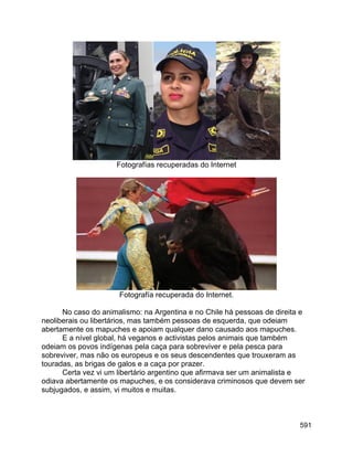 591
Fotografías recuperadas do Internet
Fotografía recuperada do Internet.
No caso do animalismo: na Argentina e no Chile há pessoas de direita e
neoliberais ou libertários, mas também pessoas de esquerda, que odeiam
abertamente os mapuches e apoiam qualquer dano causado aos mapuches.
E a nível global, há veganos e activistas pelos animais que também
odeiam os povos indígenas pela caça para sobreviver e pela pesca para
sobreviver, mas não os europeus e os seus descendentes que trouxeram as
touradas, as brigas de galos e a caça por prazer.
Certa vez vi um libertário argentino que afirmava ser um animalista e
odiava abertamente os mapuches, e os considerava criminosos que devem ser
subjugados, e assim, vi muitos e muitas.
 