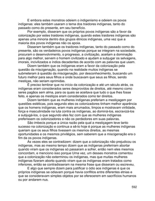 592
E embora estes monstros odeiem o indigenismo e odeiem os povos
indígenas: eles também usaram o tema dos traidores indígenas, tanto do
passado como do presente, em seu benefício.
Por exemplo, disseram que os próprios povos indígenas são a favor da
colonização por estes traidores indígenas, quando estes traidores indígenas são
apenas uma minoria dentro dos grupos étnicos indígenas, uma vez que a
maioria dos povos indígenas não os apoia.
Disseram também que os traidores indígenas, tanto do passado como do
presente, são os verdadeiros povos indígenas porque se integram na sociedade,
procuram o desenvolvimento, o progresso, a civilização, aceitam a dominação
para algo melhor, servem o homem civilizado e ajudam a subjugar os selvagens,
imorais, incivilizados e índios decadentes de acordo com as palavras que usam.
Dizem também que os indígenas eram a favor da colonização pela
questão da miscigenação, quando na realidade muitos indígenas se
submeteram à questão da miscigenação, por desconhecimento, buscando um
futuro melhor para seus filhos e onde buscavam que seus as filhos, sendo
mestiças, não seriam oprimidas.
É preciso lembrar que no início da colonização e até um século atrás, os
indígenas eram considerados seres desprovidos de direitos, até mesmo como
seres pagãos sem alma, para os quais se aceitava que tudo o que lhes fosse
feito, e apenas os mestiços eram considerados como ter direitos.
Dizem também que as mulheres indígenas preferiam a mestiçagem por
questões estéticas, pois segundo eles os colonizadores tinham melhor aparência
que os homens indígenas, eram mais arrumados, limpos e mostravam virilidade,
força e masculinidade na luta contra os indígenas, ao dominá-los, escravizá-los
e subjugá-los, o que segundo eles fez com que as mulheres indígenas
preferissem os colonizadores e não os perdedores em suas palavras.
São imbecis porque a única razão pela qual a mestiçagem teve tanto
sucesso na colonização e continua a sê-lo hoje é porque as mulheres indígenas
queriam que os seus filhos tivessem os mesmos direitos, as mesmas
oportunidades e os mesmos privilégios, sem saberem que a miscigenação era o
fim da os povos indígenas.
Às vezes eles se contradizem: dizem que a colonização não prejudicou os
indígenas, mas ao mesmo tempo dizem que as indígenas preferiram abortar
quando viram que os indígenas só passaram a sofrer, então nem eles mesmos
concordam, e menciono isso porque Uma vez, um desses monstros comentou
que a colonização não exterminou os indígenas, mas que muitas mulheres
indígenas fizeram aborto quando viram que os indígenas eram tratados como
inferiores, então se contradisseram na mesma frase que disseram ou escreveu.
E algo que sempre dizem para justificar o ódio aos indígenas é que os
próprios indígenas se odiavam porque havia conflitos entre diferentes etnias e
que se consideravam simples objetos por se oferecerem em sacrifícios humanos
ou por andarem nus.
 