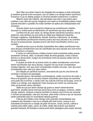 593
Sem falar que antes mesmo da chegada dos europeus a este continente
já existiam guerras entre europeus, que os celtas e os vikings faziam sacrifícios
humanos e que os atletas gregos e romanos também praticavam o nudismo.
Mesmo nisso são imbecis: não percebem que tudo o que dizem para
justificar o seu ódio aos povos indígenas com base na moralidade judaico-cristã
quando discutem a questão da nudez também se aplica aos antepassados dos
europeus.
Quando dizem que os próprios indígenas se consideravam objetos,
recursos ou inúteis para se oferecerem em sacrifícios aos seus deuses.
Lembrei-me de uma coisa: os vikings faziam sacrifícios humanos, isso já
sabemos, mas lembrei-me que entre os celtas que habitavam Espanha,
Portugal, Inglaterra, Grã-Bretanha, Irlanda, Escócia e Alemanha, os druidas
(seus sacerdotes) sacrificavam homens jovens aos seus deuses e ao contrário
do que se possa pensar, aqueles jovens não foram sacrificados contra a sua
vontade.
Aqueles jovens que os druidas (sacerdotes dos celtas) sacrificavam aos
seus deuses consideravam que ser sacrificado aos seus deuses era uma honra,
um ato heróico e corajoso.
E todos os colonizadores cristãos tiveram tanto ancestrais celtas quanto
ancestrais romanos, aliás, os deuses celtas da etnia gaulesa, como a deusa
Sirona e a deusa Sulis, surgem do sincretismo entre as deusas celtas com as
deusas romanas.
E quanto ao facto de os jovens entre os celtas considerarem uma honra
serem sacrificados aos seus deuses, ninguém diz que eram considerados
simples objectos, nem que eram considerados simples recursos, nem que eram
considerados sem valor por esse motivo.
Em relação ao sacrifício humano, uma teoria diz que foi uma forma de
controlar o excesso de população.
Naquela época, não existiam contraceptivos, então uma forma de evitar a
fome e de garantir que os recursos fossem suficientes para todos era sacrificar
uma parte dos humanos, e ainda mais nas culturas brancas da Europa, como os
celtas e os vikings, que esgotaram mais recursos por serem as culturas que
mais consumiram carne vermelha.
Sabe-se que por terem deuses da guerra e serem extremamente
guerreiros, aquelas etnias brancas da Europa como os gregos, romanos, celtas,
vikings, eslavos, nórdicos e bascos também os faziam como forma de controlar
o número da população, lutar por recursos, para evitar a fome e que os recursos
serão suficientes para os vencedores dessas guerras.
Fala-se dos Celtas e dos Vikings como grandes ambientalistas que
cuidaram das florestas e isso só é verdade até certo ponto, porque a sua
actividade principal era a criação de gado de touros, vacas, porcos, cabras e
ovelhas para obter peles, carne, lã e leite, então eles tiveram que destruir
grandes hectares de florestas e selvas para fazer pastagens para esses animais.
 