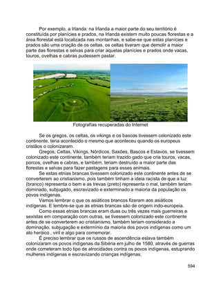 594
Por exemplo, a Irlanda: na Irlanda a maior parte do seu território é
constituída por planícies e prados, na Irlanda existem muito poucas florestas e a
área florestal está localizada nas montanhas, e sabe-se que estas planícies e
prados são uma criação de os celtas, os celtas tiveram que demolir a maior
parte das florestas e selvas para criar aquelas planícies e prados onde vacas,
touros, ovelhas e cabras pudessem pastar.
Fotografías recuperadas do Internet
Se os gregos, os celtas, os vikings e os bascos tivessem colonizado este
continente, teria acontecido o mesmo que aconteceu quando os europeus
cristãos o colonizaram.
Gregos, Celtas, Vikings, Nórdicos, Saxões, Bascos e Eslavos, se tivessem
colonizado este continente, também teriam trazido gado que cria touros, vacas,
porcos, ovelhas e cabras, e também, teriam destruído a maior parte das
florestas e selvas para fazer pastagens para esses animais.
Se estas etnias brancas tivessem colonizado este continente antes de se
converterem ao cristianismo, pois também tinham a ideia racista de que a luz
(branco) representa o bem e as trevas (preto) representa o mal, também teriam
dominado, subjugado, escravizado e exterminado a maioria da população os
povos indígenas.
Vamos lembrar o que os asiáticos brancos fizeram aos asiáticos
indígenas. E lembre-se que as etnias brancas são de origem indo-europeia.
Como essas etnias brancas eram duas ou três vezes mais guerreiras e
sexistas em comparação com outras, se tivessem colonizado este continente
antes de se converterem ao cristianismo, também teriam considerado a
dominação, subjugação e extermínio da maioria dos povos indígenas como um
ato heróico , viril e algo para comemorar.
É preciso lembrar que os russos de ascendência eslava também
colonizaram os povos indígenas da Sibéria em julho de 1580, através de guerras
onde cometeram todo tipo de atrocidades contra os povos indígenas, estuprando
mulheres indígenas e escravizando crianças indígenas.
 