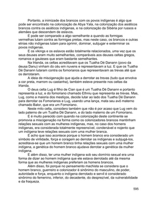 595
Portanto, a inimizade dos brancos com os povos indígenas é algo que
pode ser encontrado na colonização de Abya Yala, na colonização dos asiáticos
brancos contra os asiáticos indígenas, e na colonização da Sibéria por russos e
alemães que descendem de eslavos.
E pode ser comparado a algo semelhante a quando as formigas
vermelhas lutam contra as formigas pretas, mas neste caso, os brancos e outras
etnias não indígenas lutam para oprimir, dominar, subjugar e exterminar os
povos indígenas.
E os vikings e os eslavos estão totalmente relacionados, uma vez que os
seus deuses eram muito semelhantes, comparáveis aos deuses celtas gregos,
romanos e gauleses que eram bastante semelhantes.
Na Irlanda, os celtas acreditavam que os Tuatha Dé Danann (povo da
deusa Danu) vinham do céu em nuvens e representavam a luz. E que os Tuatha
Dé Danann lutaram contra os fomorianos que representavam as trevas até que
os derrotaram.
A ideia de miscigenação que ajuda a derrotar as trevas (tudo que envolva
a cor preta, marrom ou castanha), também esteve presente nos celtas da
Irlanda.
O deus celta Lug é filho de Cian que é um Tuatha Dé Danann e portanto
representa a luz, e do fomoriano chamado Ethniu que representa as trevas. Mas,
Lug, como a maioria dos mestiços, decide lutar ao lado dos Tuatha Dé Danann
para derrotar os Fomorianos e Lug, usando uma lança, mata seu avô materno
chamado Balor, que era um Fomoriano.
Neste mito celta, considero também que não é por acaso que Lug vem do
lado paterno de um Tuatha Dé Danann, e do lado materno de um Fomoriano.
E é muito parecido com quando na colonização deste continente se
promovia a miscigenação na forma como os colonizadores brancos mantinham
relações sexuais com as mulheres indígenas, mas, no caso dos homens
indígenas, era considerada totalmente repreensível, condenável e nojento que
um indígena teve relações sexuais com uma mulher branca.
E acho que isso acontece porque o homem branco era considerado um
símbolo de virilidade, força e coragem ao derrotar os indígenas e subjugá-los,
acreditava-se que um homem branco tinha relações sexuais com uma mulher
indígena, a genética do homem branco ajudava derrotar a genética da mulher
indígena.
E além disso, ter uma mulher indígena sob seu domínio sexual era uma
forma de dizer ao homem indígena que ele estava derrotado até da mesma
forma que as mulheres indígenas preferiam os homens brancos.
Além disso, foi porque no pensamento machista se considera que o
homem branco, guerreiro e colonizador é sinônimo do masculino, de poder,
autoridade e força, enquanto o indígena derrotado e servil é considerado
sinônimo do femenino, inferior, do decadente, do desprezível, da vulnerabilidade
e da fraqueza.
 