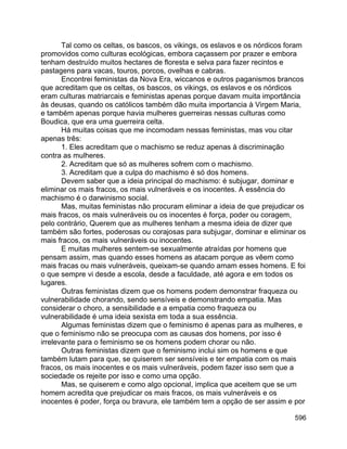 596
Tal como os celtas, os bascos, os vikings, os eslavos e os nórdicos foram
promovidos como culturas ecológicas, embora caçassem por prazer e embora
tenham destruído muitos hectares de floresta e selva para fazer recintos e
pastagens para vacas, touros, porcos, ovelhas e cabras.
Encontrei feministas da Nova Era, wiccanos e outros paganismos brancos
que acreditam que os celtas, os bascos, os vikings, os eslavos e os nórdicos
eram culturas matriarcais e feministas apenas porque davam muita importância
às deusas, quando os católicos também dão muita importancia à Virgem Maria,
e também apenas porque havia mulheres guerreiras nessas culturas como
Boudica, que era uma guerreira celta.
Há muitas coisas que me incomodam nessas feministas, mas vou citar
apenas três:
1. Eles acreditam que o machismo se reduz apenas à discriminação
contra as mulheres.
2. Acreditam que só as mulheres sofrem com o machismo.
3. Acreditam que a culpa do machismo é só dos homens.
Devem saber que a ideia principal do machismo: é subjugar, dominar e
eliminar os mais fracos, os mais vulneráveis e os inocentes. A essência do
machismo é o darwinismo social.
Mas, muitas feministas não procuram eliminar a ideia de que prejudicar os
mais fracos, os mais vulneráveis ou os inocentes é força, poder ou coragem,
pelo contrário, Querem que as mulheres tenham a mesma ideia de dizer que
também são fortes, poderosas ou corajosas para subjugar, dominar e eliminar os
mais fracos, os mais vulneráveis ou inocentes.
E muitas mulheres sentem-se sexualmente atraídas por homens que
pensam assim, mas quando esses homens as atacam porque as vêem como
mais fracas ou mais vulneráveis, queixam-se quando amam esses homens. E foi
o que sempre vi desde a escola, desde a faculdade, até agora e em todos os
lugares.
Outras feministas dizem que os homens podem demonstrar fraqueza ou
vulnerabilidade chorando, sendo sensíveis e demonstrando empatia. Mas
considerar o choro, a sensibilidade e a empatia como fraqueza ou
vulnerabilidade é uma ideia sexista em toda a sua essência.
Algumas feministas dizem que o feminismo é apenas para as mulheres, e
que o feminismo não se preocupa com as causas dos homens, por isso é
irrelevante para o feminismo se os homens podem chorar ou não.
Outras feministas dizem que o feminismo inclui sim os homens e que
também lutam para que, se quiserem ser sensíveis e ter empatia com os mais
fracos, os mais inocentes e os mais vulneráveis, podem fazer isso sem que a
sociedade os rejeite por isso e como uma opção.
Mas, se quiserem e como algo opcional, implica que aceitem que se um
homem acredita que prejudicar os mais fracos, os mais vulneráveis e os
inocentes é poder, força ou bravura, ele também tem a opção de ser assim e por
 