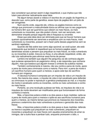 597
isso considerar que pensar assim é algo respeitável, o que implica que não
lutem para eliminar radicalmente essa ideia.
Há algum tempo assisti a vídeos e li escritos de um pagão da Argentina, e
descobri que, como parte da genética, esses tipos de pagãos têm um jeito de
ser arrogantes
Num escrito onde, segundo ele, criticou os pagãos brancos como os
vikings que promovem a masculinidade tóxica ao afirmar que no seu paganismo
os homens têm que ser guerreiros que odeiam os mais fracos, os mais
vulneráveis ou inocentes, que não podem chorar, nem ser sensíveis, nem
demonstrar empatia porque segundo eles é fraqueza ou covardia:
Disse que esta ideia deve ser eliminada para que se houver homens que
queiram opcionalmente ser sensíveis e empáticos com os mais fracos, mais
vulneráveis ou inocentes, possam ser e fazer parte desses paganismos sem se
sentirem rejeitados.
Quando ele fala sobre isso como algo opcional, se você quiser, ele está
endossando que também é respeitável que os homens pagãos sejam
darwinistas sociais e pensem que prejudicar os mais fracos, os mais vulneráveis
ou os inocentes é poder, bravura ou força, é uma atitude respeitável, então, ele
não luta radicalmente para eliminar essa forma de pensar.
Lembro-me também que alguém lhe perguntou se ele conhecia alguém
que pudesse apresentá-lo ao paganismo viking, e ele respondeu que conhecia
alguém, mas que bastava que alguém tivesse o símbolo da suástica nazista.
Também contrariamente à maioria, não sou contra a pena de morte, apoio
a pena de morte para criminosos como a maioria. Para mim: a pena de morte é
um sacrifício humano para quem a merece, e apoio este tipo de sacrifício
humano por vingança.
A natureza humana é composta por um impulso de vida e um impulso de
morte. Na maioria dos casos, o impulso de vida é mal canalizado para defender
os criminosos no poder e reproduzir a genética predisposta ao mal, e o impulso
de morte é canalizado contra os inocentes, contra os mais vulneráveis e contra
os mais fracos.
Portanto, se uma revolução pudesse ser feita, os impulsos de vida e os
impulsos de morte deveriam ser modificados para que funcionassem de forma
contrária à maioria.
Mas, a hipocrisia judaico-cristã e os dois pesos e duas medidas: opõe-se
à pena de morte para quem a merece e opõe-se aos sacrifícios humanos para
quem o merece, ao mesmo tempo que promove os massacres dos inocentes,
promove o extermínio dos mais vulneráveis e promove o genocídio dos mais
fracos.
Mas, a hipocrisia judaico-cristã e os dois pesos e duas medidas: defende
os tiranos e aqueles que prejudicam os mais vulneráveis, prejudicam os
inocentes e prejudicam os mais fracos com aqueles ensinamentos de amar os
inimigos, dar a outra face e perdoar tudo, enquanto promovem o ódio, o
 