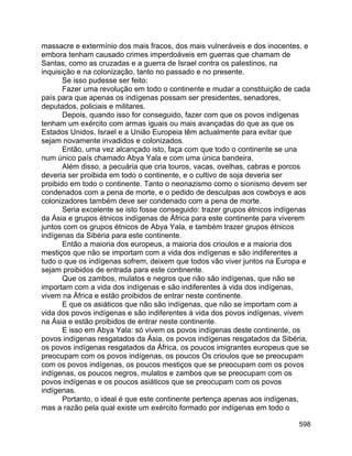 598
massacre e extermínio dos mais fracos, dos mais vulneráveis e dos inocentes, e
embora tenham causado crimes imperdoáveis em guerras que chamam de
Santas, como as cruzadas e a guerra de Israel contra os palestinos, na
inquisição e na colonização, tanto no passado e no presente.
Se isso pudesse ser feito:
Fazer uma revolução em todo o continente e mudar a constituição de cada
país para que apenas os indígenas possam ser presidentes, senadores,
deputados, policiais e militares.
Depois, quando isso for conseguido, fazer com que os povos indígenas
tenham um exército com armas iguais ou mais avançadas do que as que os
Estados Unidos, Israel e a União Europeia têm actualmente para evitar que
sejam novamente invadidos e colonizados.
Então, uma vez alcançado isto, faça com que todo o continente se una
num único país chamado Abya Yala e com uma única bandeira.
Além disso, a pecuária que cria touros, vacas, ovelhas, cabras e porcos
deveria ser proibida em todo o continente, e o cultivo de soja deveria ser
proibido em todo o continente. Tanto o neonazismo como o sionismo devem ser
condenados com a pena de morte, e o pedido de desculpas aos cowboys e aos
colonizadores também deve ser condenado com a pena de morte.
Seria excelente se isto fosse conseguido: trazer grupos étnicos indígenas
da Ásia e grupos étnicos indígenas de África para este continente para viverem
juntos com os grupos étnicos de Abya Yala, e também trazer grupos étnicos
indígenas da Sibéria para este continente.
Então a maioria dos europeus, a maioria dos crioulos e a maioria dos
mestiços que não se importam com a vida dos indígenas e são indiferentes a
tudo o que os indígenas sofrem, deixem que todos vão viver juntos na Europa e
sejam proibidos de entrada para este continente.
Que os zambos, mulatos e negros que não são indígenas, que não se
importam com a vida dos indígenas e são indiferentes à vida dos indígenas,
vivem na África e estão proibidos de entrar neste continente.
E que os asiáticos que não são indígenas, que não se importam com a
vida dos povos indígenas e são indiferentes à vida dos povos indígenas, vivem
na Ásia e estão proibidos de entrar neste continente.
E isso em Abya Yala: só vivem os povos indígenas deste continente, os
povos indígenas resgatados da Ásia, os povos indígenas resgatados da Sibéria,
os povos indígenas resgatados da África, os poucos imigrantes europeus que se
preocupam com os povos indígenas, os poucos Os crioulos que se preocupam
com os povos indígenas, os poucos mestiços que se preocupam com os povos
indígenas, os poucos negros, mulatos e zambos que se preocupam com os
povos indígenas e os poucos asiáticos que se preocupam com os povos
indígenas.
Portanto, o ideal é que este continente pertença apenas aos indígenas,
mas a razão pela qual existe um exército formado por indígenas em todo o
 