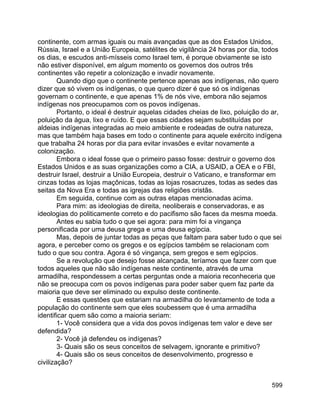 599
continente, com armas iguais ou mais avançadas que as dos Estados Unidos,
Rússia, Israel e a União Europeia, satélites de vigilância 24 horas por dia, todos
os dias, e escudos anti-mísseis como Israel tem, é porque obviamente se isto
não estiver disponível, em algum momento os governos dos outros três
continentes vão repetir a colonização e invadir novamente.
Quando digo que o continente pertence apenas aos indígenas, não quero
dizer que só vivem os indígenas, o que quero dizer é que só os indígenas
governam o continente, e que apenas 1% de nós vive, embora não sejamos
indígenas nos preocupamos com os povos indígenas.
Portanto, o ideal é destruir aquelas cidades cheias de lixo, poluição do ar,
poluição da água, lixo e ruído. E que essas cidades sejam substituídas por
aldeias indígenas integradas ao meio ambiente e rodeadas de outra natureza,
mas que também haja bases em todo o continente para aquele exército indígena
que trabalha 24 horas por dia para evitar invasões e evitar novamente a
colonização.
Embora o ideal fosse que o primeiro passo fosse: destruir o governo dos
Estados Unidos e as suas organizações como a CIA, a USAID, a OEA e o FBI,
destruir Israel, destruir a União Europeia, destruir o Vaticano, e transformar em
cinzas todas as lojas maçônicas, todas as lojas rosacruzes, todas as sedes das
seitas da Nova Era e todas as igrejas das religiões cristãs.
Em seguida, continue com as outras etapas mencionadas acima.
Para mim: as ideologias de direita, neoliberais e conservadoras, e as
ideologias do politicamente correto e do pacifismo são faces da mesma moeda.
Antes eu sabia tudo o que sei agora: para mim foi a vingança
personificada por uma deusa grega e uma deusa egípcia.
Mas, depois de juntar todas as peças que faltam para saber tudo o que sei
agora, e perceber como os gregos e os egípcios também se relacionam com
tudo o que sou contra. Agora é só vingança, sem gregos e sem egípcios.
Se a revolução que desejo fosse alcançada, teríamos que fazer com que
todos aqueles que não são indígenas neste continente, através de uma
armadilha, respondessem a certas perguntas onde a maioria reconheceria que
não se preocupa com os povos indígenas para poder saber quem faz parte da
maioria que deve ser eliminado ou expulso deste continente.
E essas questões que estariam na armadilha do levantamento de toda a
população do continente sem que eles soubessem que é uma armadilha
identificar quem são como a maioria seriam:
1- Você considera que a vida dos povos indígenas tem valor e deve ser
defendida?
2- Você já defendeu os indígenas?
3- Quais são os seus conceitos de selvagem, ignorante e primitivo?
4- Quais são os seus conceitos de desenvolvimento, progresso e
civilização?
 