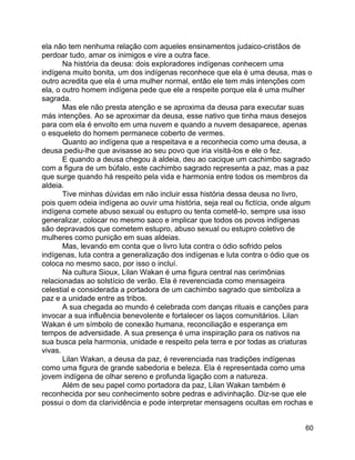 60
ela não tem nenhuma relação com aqueles ensinamentos judaico-cristãos de
perdoar tudo, amar os inimigos e vire a outra face.
Na história da deusa: dois exploradores indígenas conhecem uma
indígena muito bonita, um dos indígenas reconhece que ela é uma deusa, mas o
outro acredita que ela é uma mulher normal, então ele tem más intenções com
ela, o outro homem indígena pede que ele a respeite porque ela é uma mulher
sagrada.
Mas ele não presta atenção e se aproxima da deusa para executar suas
más intenções. Ao se aproximar da deusa, esse nativo que tinha maus desejos
para com ela é envolto em uma nuvem e quando a nuvem desaparece, apenas
o esqueleto do homem permanece coberto de vermes.
Quanto ao indígena que a respeitava e a reconhecia como uma deusa, a
deusa pediu-lhe que avisasse ao seu povo que iria visitá-los e ele o fez.
E quando a deusa chegou à aldeia, deu ao cacique um cachimbo sagrado
com a figura de um búfalo, este cachimbo sagrado representa a paz, mas a paz
que surge quando há respeito pela vida e harmonia entre todos os membros da
aldeia.
Tive minhas dúvidas em não incluir essa história dessa deusa no livro,
pois quem odeia indígena ao ouvir uma história, seja real ou fictícia, onde algum
indígena comete abuso sexual ou estupro ou tenta cometê-lo, sempre usa isso
generalizar, colocar no mesmo saco e implicar que todos os povos indígenas
são depravados que cometem estupro, abuso sexual ou estupro coletivo de
mulheres como punição em suas aldeias.
Mas, levando em conta que o livro luta contra o ódio sofrido pelos
indígenas, luta contra a generalização dos indígenas e luta contra o ódio que os
coloca no mesmo saco, por isso o incluí.
Na cultura Sioux, Lilan Wakan é uma figura central nas cerimônias
relacionadas ao solstício de verão. Ela é reverenciada como mensageira
celestial e considerada a portadora de um cachimbo sagrado que simboliza a
paz e a unidade entre as tribos.
A sua chegada ao mundo é celebrada com danças rituais e canções para
invocar a sua influência benevolente e fortalecer os laços comunitários. Lilan
Wakan é um símbolo de conexão humana, reconciliação e esperança em
tempos de adversidade. A sua presença é uma inspiração para os nativos na
sua busca pela harmonia, unidade e respeito pela terra e por todas as criaturas
vivas.
Lilan Wakan, a deusa da paz, é reverenciada nas tradições indígenas
como uma figura de grande sabedoria e beleza. Ela é representada como uma
jovem indígena de olhar sereno e profunda ligação com a natureza.
Além de seu papel como portadora da paz, Lilan Wakan também é
reconhecida por seu conhecimento sobre pedras e adivinhação. Diz-se que ele
possui o dom da clarividência e pode interpretar mensagens ocultas em rochas e
 