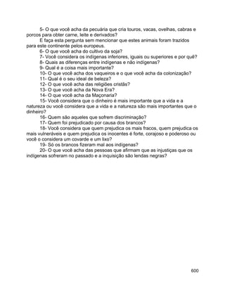 600
5- O que você acha da pecuária que cria touros, vacas, ovelhas, cabras e
porcos para obter carne, leite e derivados?
E faça esta pergunta sem mencionar que estes animais foram trazidos
para este continente pelos europeus.
6- O que você acha do cultivo da soja?
7- Você considera os indígenas inferiores, iguais ou superiores e por quê?
8- Quais as diferenças entre indígenas e não indígenas?
9- Qual é a coisa mais importante?
10- O que você acha dos vaqueiros e o que você acha da colonização?
11- Qual é o seu ideal de beleza?
12- O que você acha das religiões cristãs?
13- O que você acha da Nova Era?
14- O que você acha da Maçonaria?
15- Você considera que o dinheiro é mais importante que a vida e a
natureza ou você considera que a vida e a natureza são mais importantes que o
dinheiro?
16- Quem são aqueles que sofrem discriminação?
17- Quem foi prejudicado por causa dos brancos?
18- Você considera que quem prejudica os mais fracos, quem prejudica os
mais vulneráveis e quem prejudica os inocentes é forte, corajoso e poderoso ou
você o considera um covarde e um lixo?
19- Só os brancos fizeram mal aos indígenas?
20- O que você acha das pessoas que afirmam que as injustiças que os
indígenas sofreram no passado e a inquisição são lendas negras?
 