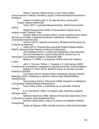 604
• Noboru Takeuchi, Nahiely Flores y José Franco (2020).
Cosmovisiones en México: Estrellas y dioses. Universidad Nacional Autónoma
de México.
• Avelino Cox Molina (2011). El vuelo del alma, cosmovisión
miskitu. Editorial URACCAN.
• Varios (2017). Leyendas Mesoamericanas. Editorial Universidad
Abierta
• Miguel Rivera Dorado (2006). El pensamiento religioso de los
antiguos mayas. Editorial Trotta.
• Gustavo Alberto Ruiz Muñoz (2022). Función simbólica de la cultura
del maíz en el origen e identidad del México multicultural. Editorial de la
Universidad Intercontinental.
• Anónimo (2014). Historias de América. Ministerio de Educación de
la Nación de Argentina.
• Varios (2012). Protocolo Bio-cultural del Pueblo Indígena Miskitu.
MASTA (Mosquitia Asla Takanka Unidad de la Mosquitia).
• John Matthews (2014). La biblia del chamanismo. Gaia Ediciones.
• Survival International y Joanna Eede (2010). Somos Uno: Un
Homenaje A Los Pueblos Indígenas. Editorial BLUME.
• Martinez, P. (2009). La Inquisición, el lado oscuro de la Iglesia.
Lumen.
• John C. Thurmon; William J. Tranquilli; y G. John benson (2003).
Fundamentos de anestesia y analgesia en pequeños animales. Editorial Masson
• Bradford P. Smith (2010). Medicina interna de grandes animales.
Editorial ELSEVIER
• Luis Cabero Roura, Donato Saldívar Rodríguez, Eduardo Cabrillo
Rodríguez (2007). Obstetricia y medicina materno-fetal. Editorial Médica
Panamericana
• Asim Kurjak y Frank A. Chervenak (2008). Ecografía en Obstetricia
y Ginecología. Editorial Médica Panamericana
• Franz Griese (1934). La desilusión de un sacerdote. Editorial
Claridad
• E. R. Chamberlin (1985). Los Papas malos. Barcelona, España:
Ediciones Orbis
• Karlheinz Deschner (1990). Historia Criminal del cristianismo (Tomo
I). Barcelona, España: Editorial Martínez Roca
• Bernard Cottret (2002). Calvino: la fuerza y la fragilidad. Editorial
Complutense
• Sergio de Regules (1999). Nicolás Copernico. Editorial Andrés Bello
 