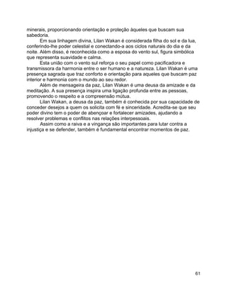 61
minerais, proporcionando orientação e proteção àqueles que buscam sua
sabedoria.
Em sua linhagem divina, Lilan Wakan é considerada filha do sol e da lua,
conferindo-lhe poder celestial e conectando-a aos ciclos naturais do dia e da
noite. Além disso, é reconhecida como a esposa do vento sul, figura simbólica
que representa suavidade e calma.
Esta união com o vento sul reforça o seu papel como pacificadora e
transmissora da harmonia entre o ser humano e a natureza. Lilan Wakan é uma
presença sagrada que traz conforto e orientação para aqueles que buscam paz
interior e harmonia com o mundo ao seu redor.
Além de mensageira da paz, Lilan Wakan é uma deusa da amizade e da
meditação. A sua presença inspira uma ligação profunda entre as pessoas,
promovendo o respeito e a compreensão mútua.
Lilan Wakan, a deusa da paz, também é conhecida por sua capacidade de
conceder desejos a quem os solicita com fé e sinceridade. Acredita-se que seu
poder divino tem o poder de abençoar e fortalecer amizades, ajudando a
resolver problemas e conflitos nas relações interpessoais.
Assim como a raiva e a vingança são importantes para lutar contra a
injustiça e se defender, também é fundamental encontrar momentos de paz.
 